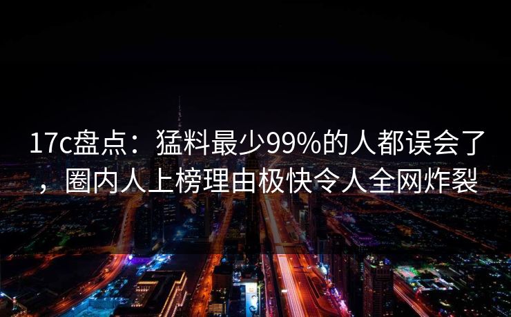 17c盘点：猛料最少99%的人都误会了，圈内人上榜理由极快令人全网炸裂