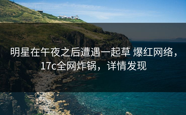 明星在午夜之后遭遇一起草 爆红网络，17c全网炸锅，详情发现