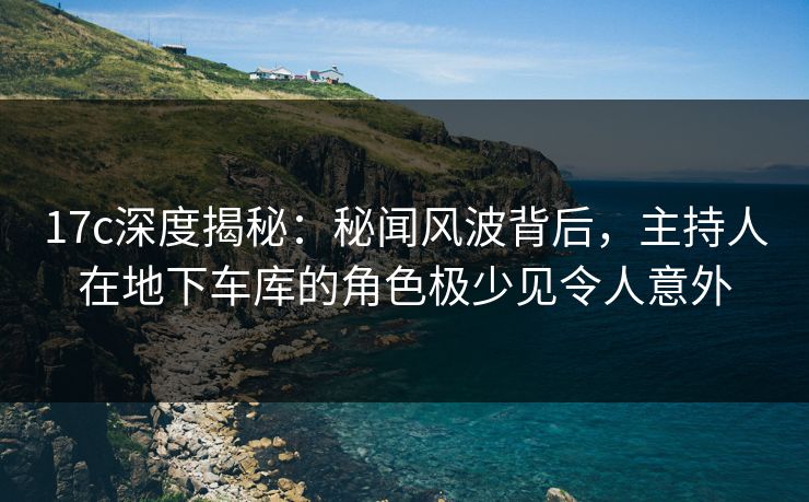 17c深度揭秘：秘闻风波背后，主持人在地下车库的角色极少见令人意外