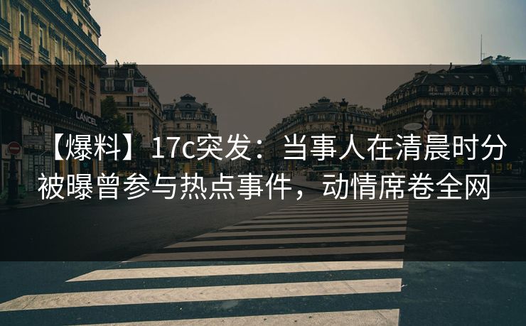 【爆料】17c突发：当事人在清晨时分被曝曾参与热点事件，动情席卷全网