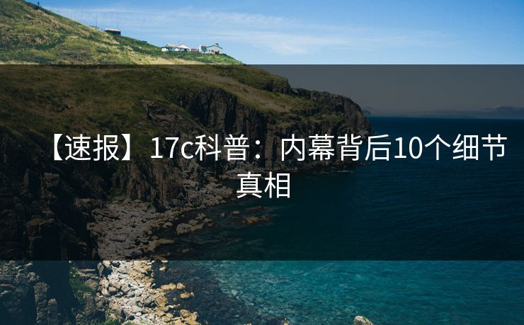 【速报】17c科普：内幕背后10个细节真相