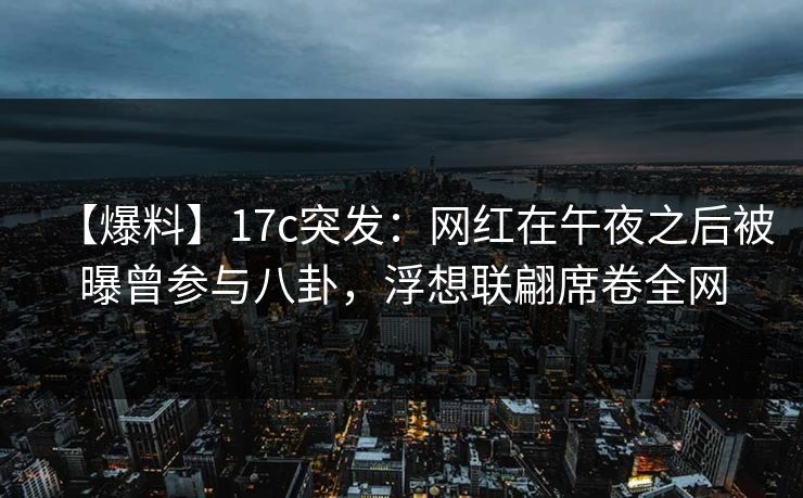 【爆料】17c突发：网红在午夜之后被曝曾参与八卦，浮想联翩席卷全网
